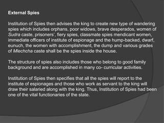 External Spies
Institution of Spies then advises the king to create new type of wandering
spies which includes orphans, poor widows, brave desperados, women of
Sudra caste, prisoners’, fiery spies, classmate spies mendicant women,
immediate officers of institute of espionage and the hump-backed, dwarf,
eunuch, the women with accomplishment, the dump and various grades
of Mlechcha caste shall be the spies inside the house.
The structure of spies also includes those who belong to good family
background and are accomplished in many co- curricular activities.
Institution of Spies then specifies that all the spies will report to the
institute of espionages and those who work as servant to the king will
draw their salaried along with the king. Thus, Institution of Spies had been
one of the vital functionaries of the state.
 