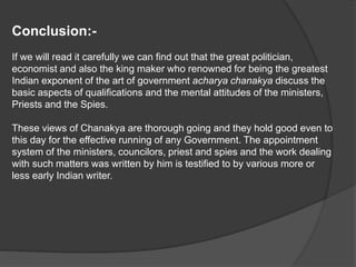 Conclusion:-
If we will read it carefully we can find out that the great politician,
economist and also the king maker who renowned for being the greatest
Indian exponent of the art of government acharya chanakya discuss the
basic aspects of qualifications and the mental attitudes of the ministers,
Priests and the Spies.
These views of Chanakya are thorough going and they hold good even to
this day for the effective running of any Government. The appointment
system of the ministers, councilors, priest and spies and the work dealing
with such matters was written by him is testified to by various more or
less early Indian writer.
 