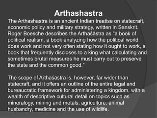 Arthashastra
The Arthashastra is an ancient Indian treatise on statecraft,
economic policy and military strategy, written in Sanskrit.
Roger Boesche describes the Arthaśāstra as "a book of
political realism, a book analyzing how the political world
does work and not very often stating how it ought to work, a
book that frequently discloses to a king what calculating and
sometimes brutal measures he must carry out to preserve
the state and the common good."
The scope of Arthaśāstra is, however, far wider than
statecraft, and it offers an outline of the entire legal and
bureaucratic framework for administering a kingdom, with a
wealth of descriptive cultural detail on topics such as
mineralogy, mining and metals, agriculture, animal
husbandry, medicine and the use of wildlife.
 