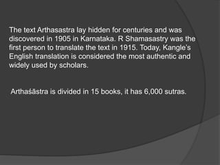 The text Arthasastra lay hidden for centuries and was
discovered in 1905 in Karnataka. R Shamasastry was the
first person to translate the text in 1915. Today, Kangle’s
English translation is considered the most authentic and
widely used by scholars.
Arthaśāstra is divided in 15 books, it has 6,000 sutras.
 