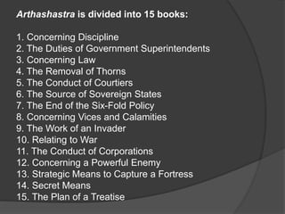 Arthashastra is divided into 15 books:
1. Concerning Discipline
2. The Duties of Government Superintendents
3. Concerning Law
4. The Removal of Thorns
5. The Conduct of Courtiers
6. The Source of Sovereign States
7. The End of the Six-Fold Policy
8. Concerning Vices and Calamities
9. The Work of an Invader
10. Relating to War
11. The Conduct of Corporations
12. Concerning a Powerful Enemy
13. Strategic Means to Capture a Fortress
14. Secret Means
15. The Plan of a Treatise
 