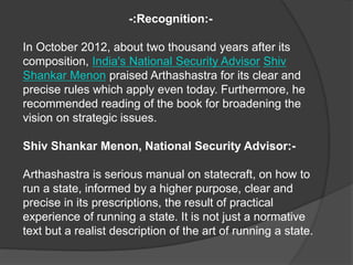 -:Recognition:-
In October 2012, about two thousand years after its
composition, India's National Security Advisor Shiv
Shankar Menon praised Arthashastra for its clear and
precise rules which apply even today. Furthermore, he
recommended reading of the book for broadening the
vision on strategic issues.
Shiv Shankar Menon, National Security Advisor:-
Arthashastra is serious manual on statecraft, on how to
run a state, informed by a higher purpose, clear and
precise in its prescriptions, the result of practical
experience of running a state. It is not just a normative
text but a realist description of the art of running a state.
 
