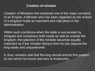 Creation of minister
Creation of Ministers had remained one of the major concerns
of an Empire. A Minister who has been regarded as the chariot
of a kingdom holds an important and vital place in the
administration.
Within such conditions when the state is surrounded by
intrigues and conspiracy both inside as well as outside the
kingdom, the selection of the minister becomes equally
important as if the minister betrays then he can dispose the
king easily and unquestioned.
It, thus, remains vital that the king should entrust this position
to one whom he knows and who is trustworthy.
 