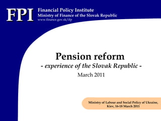 FPIFPI
Financial Policy Institute
Ministry of Finance of the Slovak Republic
www.finance.gov.sk/ifp
Pension reform
- experience of the Slovak Republic -
March 2011
Ministry of Labour and Social Policy of Ukraine,
Kiev, 16-18 March 2011
 