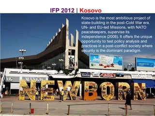 IFP 2012 | Kosovo Kosovo is the most ambitious project of state-building in the post-Cold War era. UN- and EU-led Missions, with NATO peacekeepers, supervise its independence (2008). It offers the unique opportunity to test policy analysis and practices in a post-conflict society where security is the dominant paradigm. 
