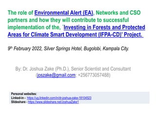 The role of Environmental Alert (EA), Networks and CSO
partners and how they will contribute to successful
implementation of the, ´Investing in Forests and Protected
Areas for Climate Smart Development (IFPA-CD)’ Project.
9th February 2022, Silver Springs Hotel, Bugolobi, Kampala City.
By: Dr. Joshua Zake (Ph.D.), Senior Scientist and Consultant
(joszake@gmail.com; +256773057488)
Personal websites:
Linked-in - https://ug.linkedin.com/in/dr-joshua-zake-18104523
Slideshare - https://www.slideshare.net/JoshuaZake1
 