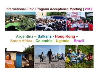 International Field Program Acceptance Meeting | 2012




    Argentina – Balkans - Hong Kong –
  South Africa - Colombia - Uganda - Brazil
                             g
 