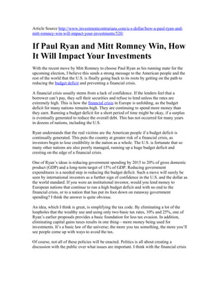 Article Source http://www.investmentcontrarians.com/u-s-dollar/how-a-paul-ryan-and-
mitt-romney-win-will-impact-your-investments/520/


If Paul Ryan and Mitt Romney Win, How
It Will Impact Your Investments
With the recent move by Mitt Romney to choose Paul Ryan as his running mate for the
upcoming election, I believe this sends a strong message to the American people and the
rest of the world that the U.S. is finally going back to its roots by getting on the path to
reducing the budget deficit and preventing a financial crisis.

A financial crisis usually stems from a lack of confidence. If the lenders feel that a
borrower can’t pay, they sell their securities and refuse to lend unless the rates are
extremely high. This is how the financial crisis in Europe is unfolding, as the budget
deficit for many nations remains high. They are continuing to spend more money than
they earn. Running a budget deficit for a short period of time might be okay, if a surplus
is eventually generated to reduce the overall debt. This has not occurred for many years
in dozens of nations, including the U.S.

Ryan understands that the real victims are the American people if a budget deficit is
continually generated. This puts the country at greater risk of a financial crisis, as
investors begin to lose credibility in the nation as a whole. The U.S. is fortunate that so
many other nations are also poorly managed, running up a huge budget deficit and
cresting on the edge of a financial crisis.

One of Ryan’s ideas is reducing government spending by 2015 to 20% of gross domestic
product (GDP) and a long-term target of 15% of GDP. Reducing government
expenditures is a needed step in reducing the budget deficit. Such a move will surely be
seen by international investors as a further sign of confidence in the U.S. and the dollar as
the world standard. If you were an institutional investor, would you lend money to
European nations that continue to run a high budget deficit and with no end to the
financial crisis, or to a nation that has put its foot down on runaway government
spending? I think the answer is quite obvious.

An idea, which I think is great, is simplifying the tax code. By eliminating a lot of the
loopholes that the wealthy use and using only two basic tax rates, 10% and 25%, one of
Ryan’s earlier proposals provides a basic foundation for less tax evasion. In addition,
eliminating capital gains taxes results in one thing—more money being used for
investments. It’s a basic law of the universe; the more you tax something, the more you’ll
see people come up with ways to avoid the tax.

Of course, not all of these policies will be enacted. Politics is all about creating a
discussion with the public over what issues are important. I think with the financial crisis
 