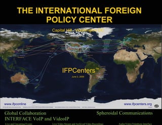 THE INTERNATIONAL FOREIGN
                                        POLICY CENTER
                                         Capital Hill - Washington DC




                                                Live and Upcoming Events

                                                 IFPCenters™
                                                          June 2, 2009




www.ifpconline.org                                                                                       www.ifpcenters.org

Global Collaboration                                                    QuickTimeª and a
                                                                                           Spheroidal Communications
INTERFACE VoIP and VideoIP
       QuickTimeª and a
         decompressor
are needed to see this picture.                                           decompressor
                                                                 are needed to see this picture.


  Live and Upcoming Events               Live Video Stream and Archived Video Recordings            Audio/Video/Telephone Interface
 