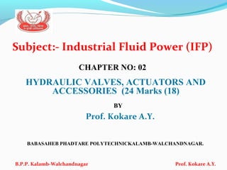 Subject:- Industrial Fluid Power (IFP)
CHAPTER NO: 02
HYDRAULIC VALVES, ACTUATORS AND
ACCESSORIES (24 Marks (18)
BY
Prof. Kokare A.Y.
BABASAHEB PHADTARE POLYTECHNICKALAMB-WALCHANDNAGAR.
B.P.P. Kalamb-Walchandnagar Prof. Kokare A.Y.
 