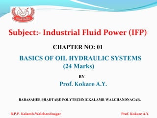 Subject:- Industrial Fluid Power (IFP)
CHAPTER NO: 01
BASICS OF OIL HYDRAULIC SYSTEMS
(24 Marks)
BY
Prof. Kokare A.Y.
BABASAHEB PHADTARE POLYTECHNICKALAMB-WALCHANDNAGAR.
B.P.P. Kalamb-Walchandnagar Prof. Kokare A.Y.
 