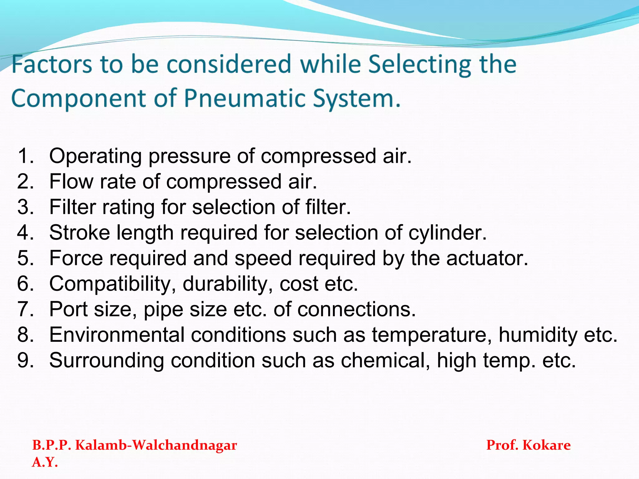 1. Operating pressure of compressed air.
2. Flow rate of compressed air.
3. Filter rating for selection of filter.
4. Stroke length required for selection of cylinder.
5. Force required and speed required by the actuator.
6. Compatibility, durability, cost etc.
7. Port size, pipe size etc. of connections.
8. Environmental conditions such as temperature, humidity etc.
9. Surrounding condition such as chemical, high temp. etc.
B.P.P. Kalamb-Walchandnagar Prof. Kokare
A.Y.
 