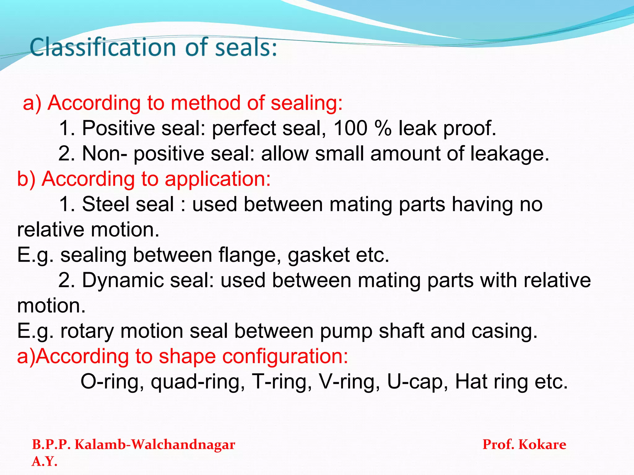 a) According to method of sealing:
1. Positive seal: perfect seal, 100 % leak proof.
2. Non- positive seal: allow small amount of leakage.
b) According to application:
1. Steel seal : used between mating parts having no
relative motion.
E.g. sealing between flange, gasket etc.
2. Dynamic seal: used between mating parts with relative
motion.
E.g. rotary motion seal between pump shaft and casing.
a)According to shape configuration:
O-ring, quad-ring, T-ring, V-ring, U-cap, Hat ring etc.
B.P.P. Kalamb-Walchandnagar Prof. Kokare
A.Y.
 