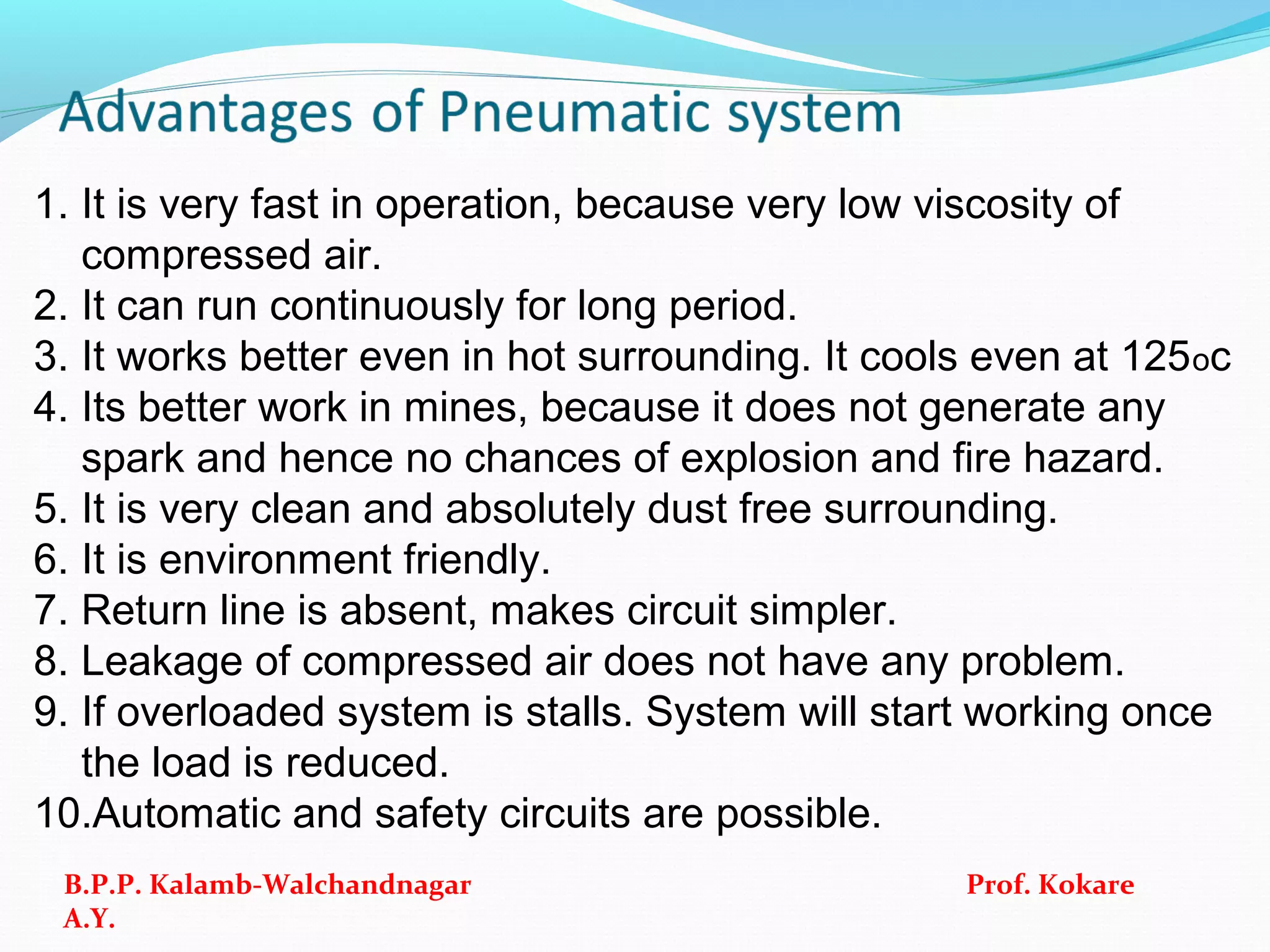 1. It is very fast in operation, because very low viscosity of
compressed air.
2. It can run continuously for long period.
3. It works better even in hot surrounding. It cools even at 125oc
4. Its better work in mines, because it does not generate any
spark and hence no chances of explosion and fire hazard.
5. It is very clean and absolutely dust free surrounding.
6. It is environment friendly.
7. Return line is absent, makes circuit simpler.
8. Leakage of compressed air does not have any problem.
9. If overloaded system is stalls. System will start working once
the load is reduced.
10.Automatic and safety circuits are possible.
B.P.P. Kalamb-Walchandnagar Prof. Kokare
A.Y.
 