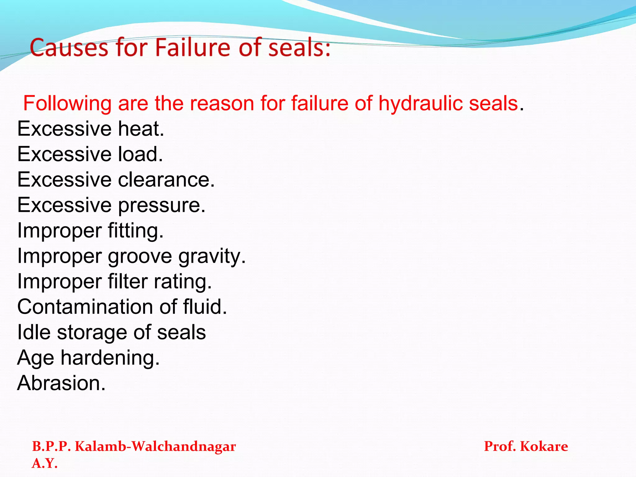 Following are the reason for failure of hydraulic seals.
Excessive heat.
Excessive load.
Excessive clearance.
Excessive pressure.
Improper fitting.
Improper groove gravity.
Improper filter rating.
Contamination of fluid.
Idle storage of seals
Age hardening.
Abrasion.
B.P.P. Kalamb-Walchandnagar Prof. Kokare
A.Y.
 