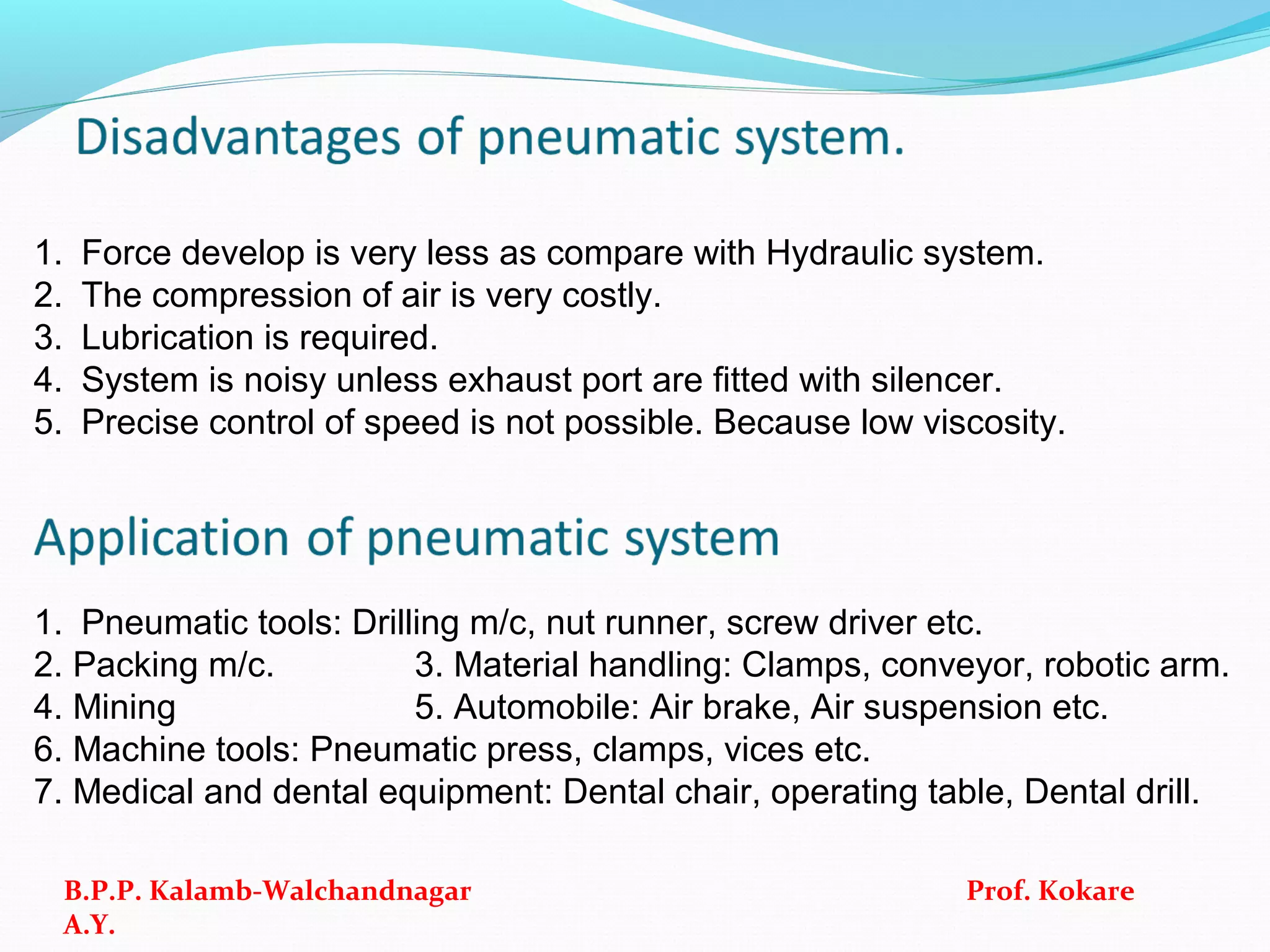 1. Force develop is very less as compare with Hydraulic system.
2. The compression of air is very costly.
3. Lubrication is required.
4. System is noisy unless exhaust port are fitted with silencer.
5. Precise control of speed is not possible. Because low viscosity.
1. Pneumatic tools: Drilling m/c, nut runner, screw driver etc.
2. Packing m/c. 3. Material handling: Clamps, conveyor, robotic arm.
4. Mining 5. Automobile: Air brake, Air suspension etc.
6. Machine tools: Pneumatic press, clamps, vices etc.
7. Medical and dental equipment: Dental chair, operating table, Dental drill.
B.P.P. Kalamb-Walchandnagar Prof. Kokare
A.Y.
 
