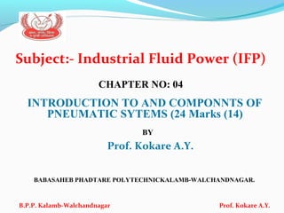 Subject:- Industrial Fluid Power (IFP)
CHAPTER NO: 04
INTRODUCTION TO AND COMPONNTS OF
PNEUMATIC SYTEMS (24 Marks (14)
BY
Prof. Kokare A.Y.
BABASAHEB PHADTARE POLYTECHNICKALAMB-WALCHANDNAGAR.
B.P.P. Kalamb-Walchandnagar Prof. Kokare A.Y.
 