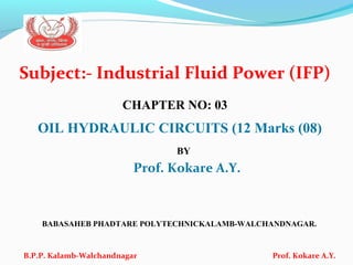 Subject:- Industrial Fluid Power (IFP)
CHAPTER NO: 03
OIL HYDRAULIC CIRCUITS (12 Marks (08)
BY
Prof. Kokare A.Y.
BABASAHEB PHADTARE POLYTECHNICKALAMB-WALCHANDNAGAR.
B.P.P. Kalamb-Walchandnagar Prof. Kokare A.Y.
 