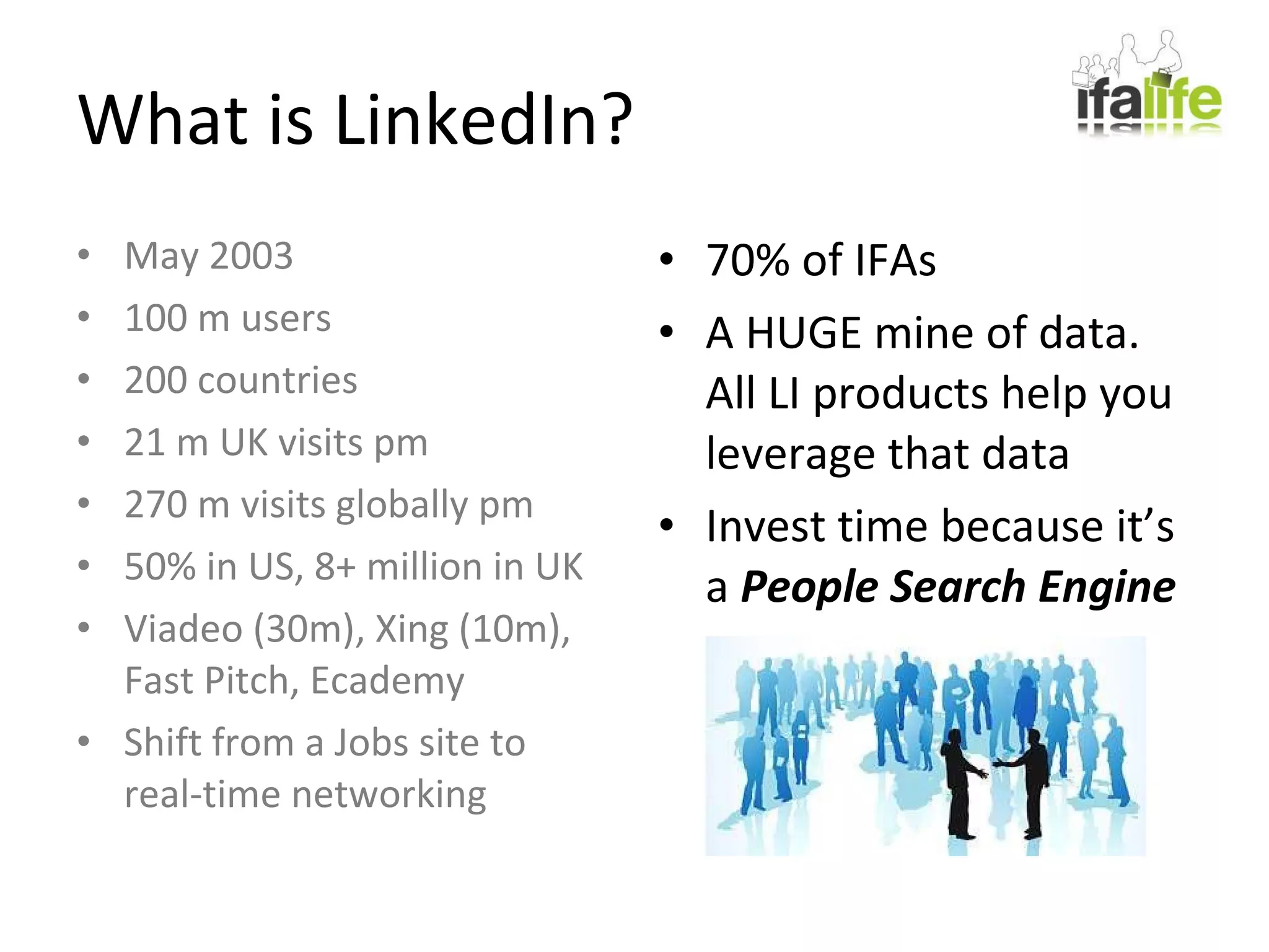 What is LinkedIn? 70% of IFAs A HUGE mine of data.  All LI products help you leverage that data Invest time because it’s a  People Search Engine May 2003 100 m users 200 countries 21 m UK visits pm 270 m visits globally pm 50% in US, 8+ million in UK Viadeo (30m), Xing (10m), Fast Pitch, Ecademy Shift from a Jobs site to real-time networking 