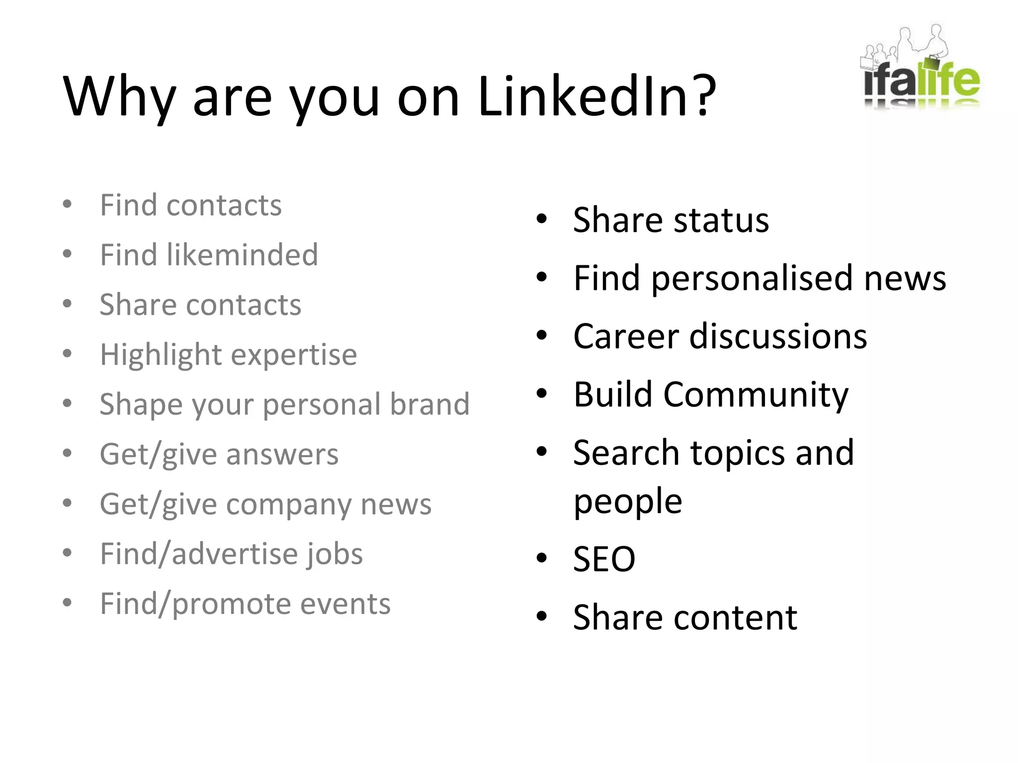 Why are you on LinkedIn? Share status Find personalised news Career discussions Build Community Search topics and people SEO Share content Find contacts Find likeminded Share contacts Highlight expertise Shape your personal brand Get/give answers Get/give company news Find/advertise jobs Find/promote events 