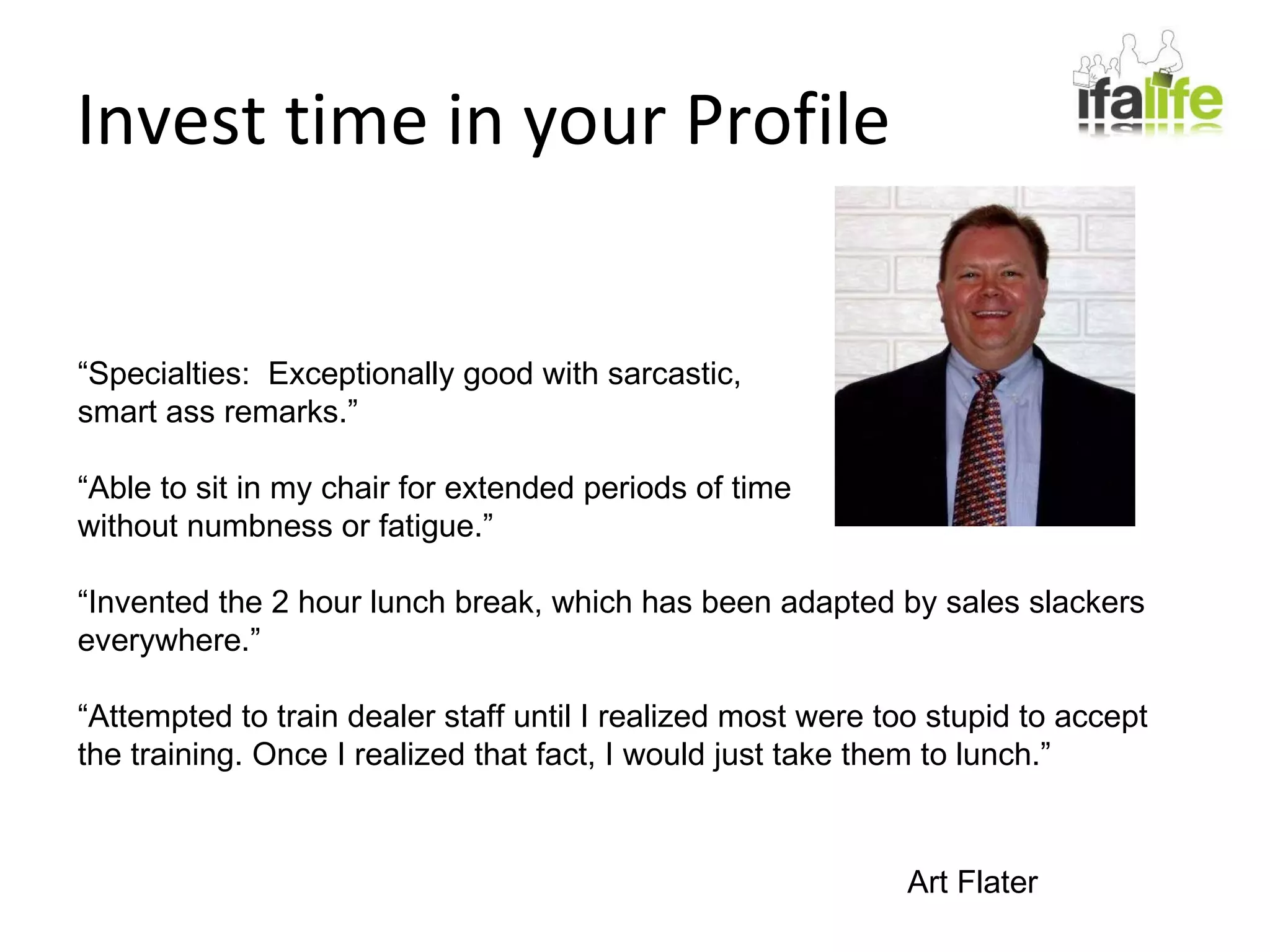 Invest time in your Profile “ Specialties:  Exceptionally good with sarcastic, smart ass remarks.” “ Able to sit in my chair for extended periods of time  without numbness or fatigue.” “ Invented the 2 hour lunch break, which has been adapted by sales slackers everywhere.” “ Attempted to train dealer staff until I realized most were too stupid to accept the training. Once I realized that fact, I would just take them to lunch.” Art Flater 