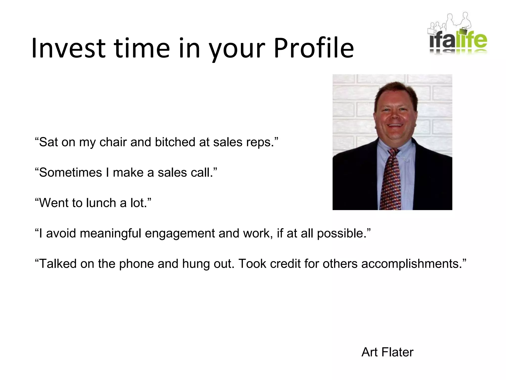 Invest time in your Profile “ Sat on my chair and bitched at sales reps.” “ Sometimes I make a sales call.” “ Went to lunch a lot.” “ I avoid meaningful engagement and work, if at all possible.” “ Talked on the phone and hung out. Took credit for others accomplishments.” Art Flater 