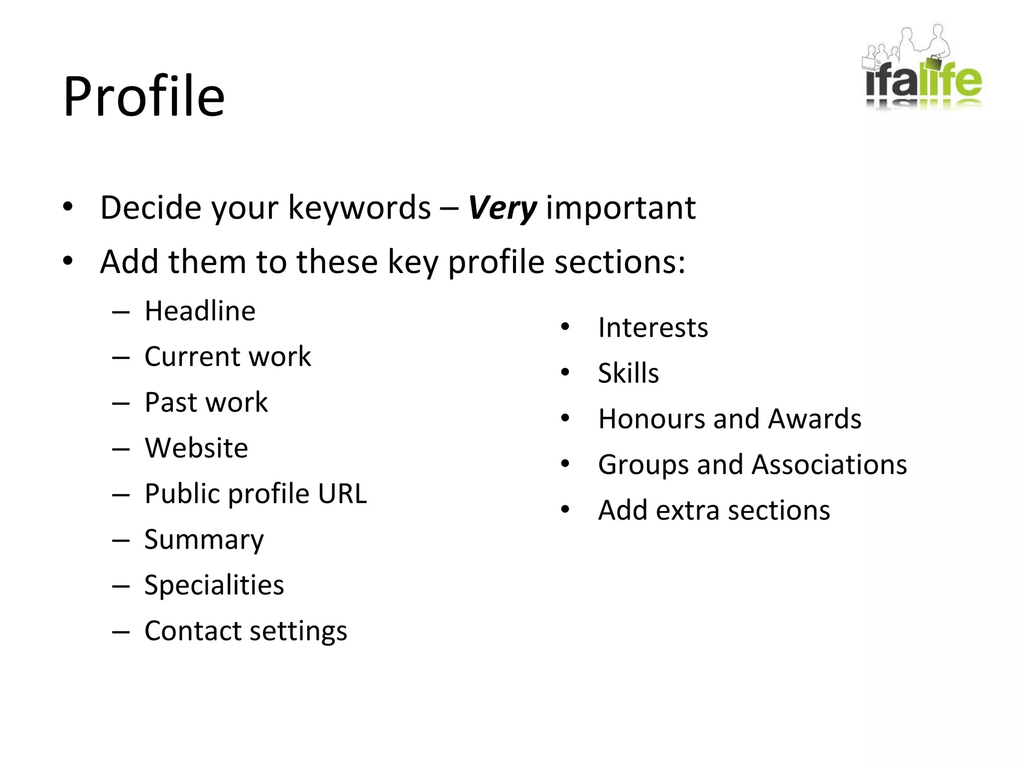 Profile Decide your keywords –  Very  important Add them to these key profile sections: Headline Current work Past work Website Public profile URL Summary Specialities Contact settings Interests Skills Honours and Awards Groups and Associations Add extra sections 