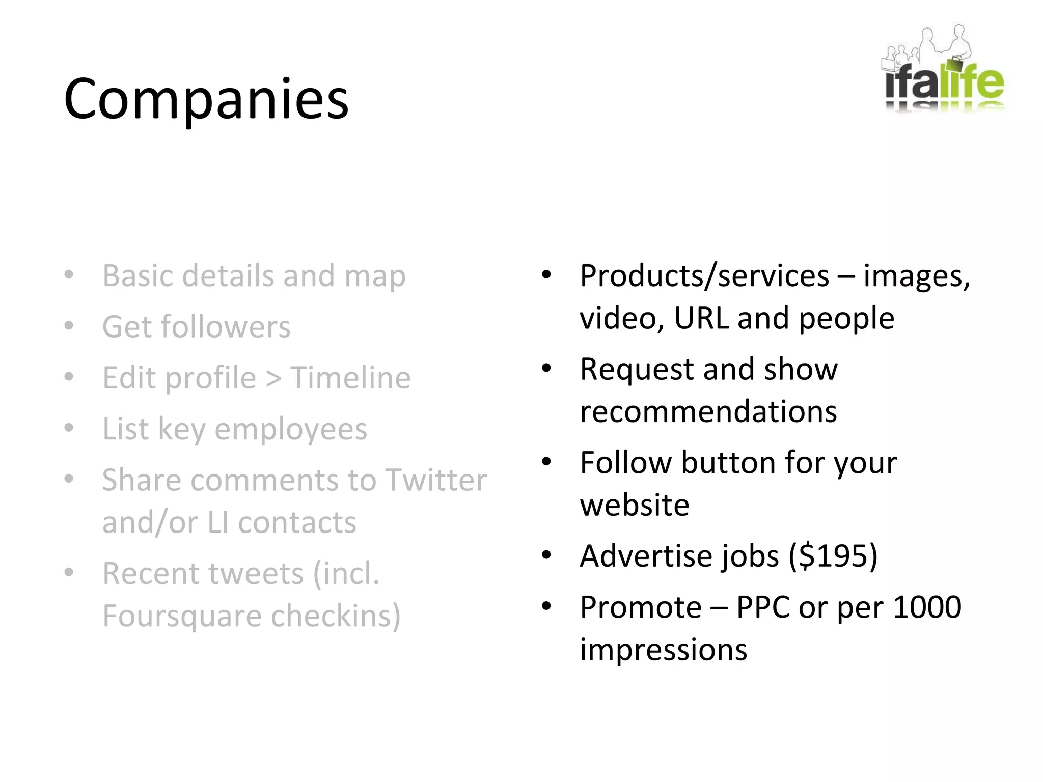 Companies Basic details and map Get followers Edit profile > Timeline List key employees Share comments to Twitter and/or LI contacts Recent tweets (incl. Foursquare checkins) Products/services – images, video, URL and people Request and show recommendations Follow button for your website Advertise jobs ($195) Promote – PPC or per 1000 impressions 