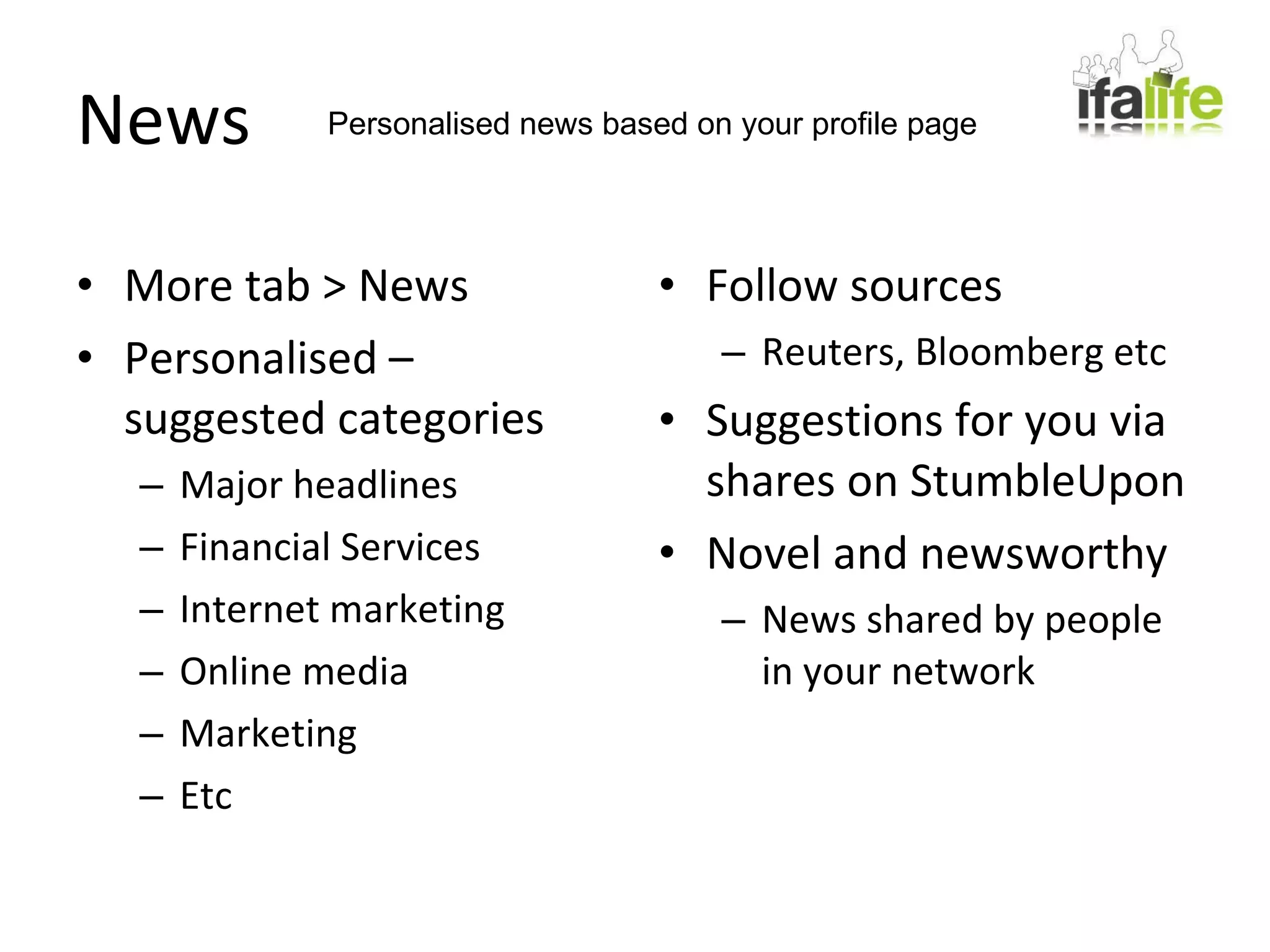 News More tab > News Personalised – suggested categories Major headlines Financial Services Internet marketing Online media Marketing Etc Follow sources Reuters, Bloomberg etc Suggestions for you via shares on StumbleUpon Novel and newsworthy News shared by people in your network Personalised news based on your profile page 