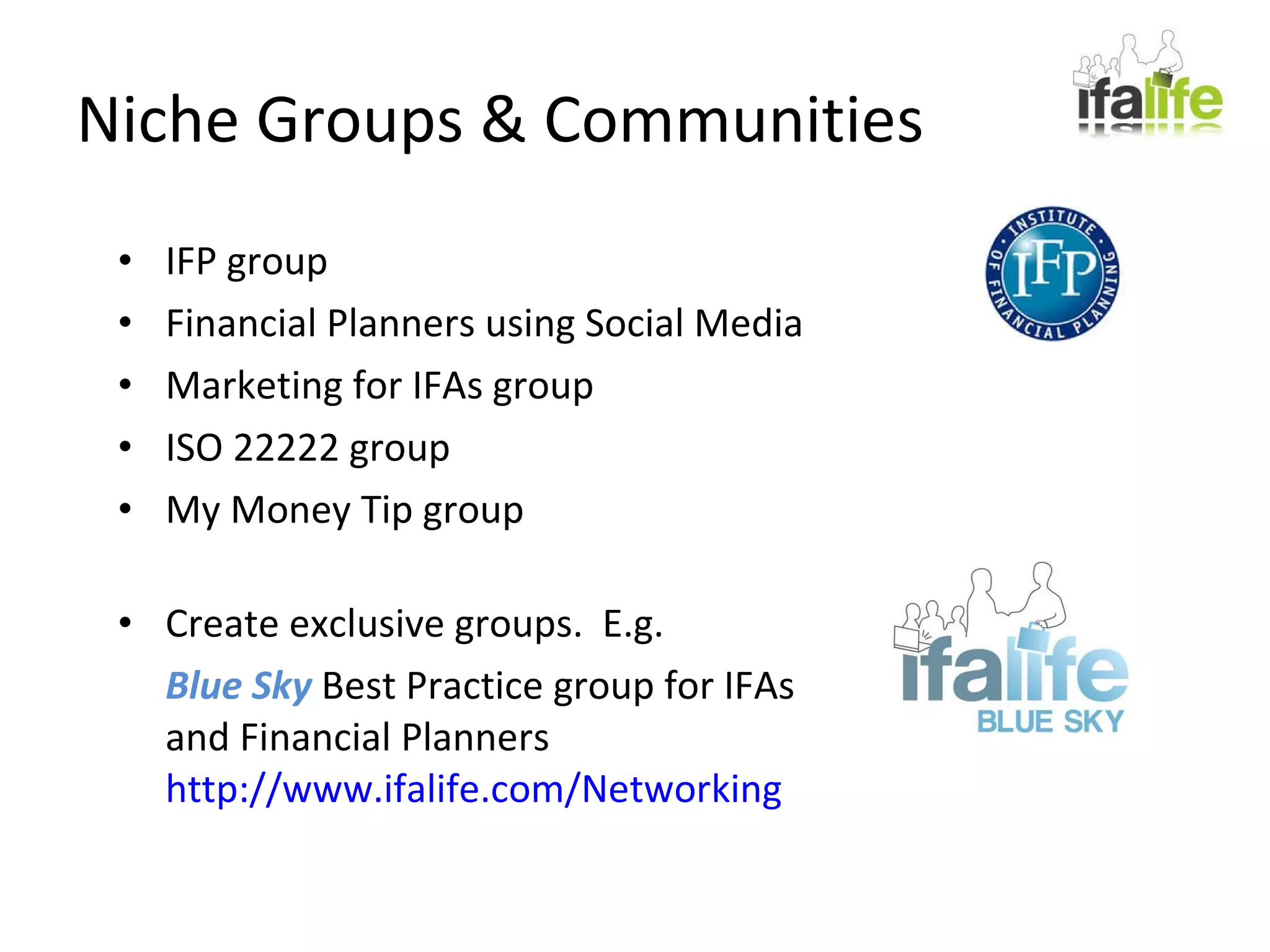 Niche Groups & Communities IFP group Financial Planners using Social Media Marketing for IFAs group ISO 22222 group My Money Tip group Create exclusive groups.  E.g. Blue Sky  Best Practice group for IFAs and Financial Planners http://www.ifalife.com/Networking 