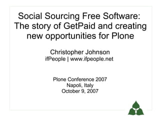 Social Sourcing Free Software:
The story of GetPaid and creating
   new opportunities for Plone
        Christopher Johnson
       ifPeople | www.ifpeople.net


          Plone Conference 2007
               Napoli, Italy
             October 9, 2007
 