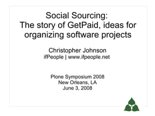 Social Sourcing:
The story of GetPaid, ideas for
 organizing software projects
       Christopher Johnson
      ifPeople | www.ifpeople.net


        Plone Symposium 2008
           New Orleans, LA
             June 3, 2008
 