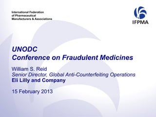 International Federation
of Pharmaceutical
Manufacturers & Associations




UNODC
Conference on Fraudulent Medicines
William S. Reid
Senior Director, Global Anti-Counterfeiting Operations
Eli Lilly and Company

15 February 2013
 