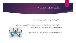 ‫وعناصرها‬ ‫القيادة‬ ‫متطلبات‬
‫التأثير‬:‫ما‬ ‫قناعة‬ ‫إيجاد‬ ‫أو‬ ‫ما‬ ‫تغيير‬ ‫إحداث‬ ‫على‬ ‫القدرة‬.
‫النفوذ‬:‫مرتبط‬ ‫وهو‬ ، ‫متعه‬ ‫أو‬ ‫أمر‬ ‫إحداث‬ ‫على‬ ‫القدرة‬‫بالقدرات‬‫الوظيفي‬ ‫بالمركز‬ ‫وليس‬ ‫الذاتية‬.
‫القانونية‬ ‫السلطة‬:‫ويطاع‬ ‫يتصرف‬ ‫أن‬ ‫في‬ ‫للقائد‬ ‫المعطى‬ ‫الحق‬ ‫وهي‬
‫القانونية‬ ‫السلطة‬:‫ويطاع‬ ‫يتصرف‬ ‫أن‬ ‫في‬ ‫للقائد‬ ‫المعطى‬ ‫الحق‬ ‫وهي‬
 