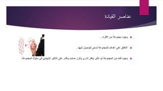 ‫القيادة‬ ‫عناصر‬
‫األفراد‬ ‫من‬ ‫مجموعة‬ ‫وجود‬.
‫إليها‬ ‫للوصول‬ ‫تسعى‬ ‫للمجموعة‬ ‫أهداف‬ ‫على‬ ‫االتفاق‬.
‫المجمو‬ ‫سلوك‬ ‫في‬ ‫اإليجابي‬ ‫التأثير‬ ‫على‬ ‫وقادر‬ ‫صائب‬ ‫وقرار‬ ‫إداري‬ ‫وفكر‬ ‫تأثير‬ ‫ذو‬ ‫المجموعة‬ ‫من‬ ‫قائد‬ ‫وجود‬‫عة‬.
 