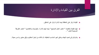 ‫واإلدارة‬ ‫القيادة‬ ‫بين‬ ‫الفرق‬
‫المنطق‬ ‫على‬ ‫تركز‬ ‫اإلدارة‬ ‫بينما‬ ‫العاطفة‬ ‫على‬ ‫تركز‬ ‫القيادة‬.
‫بالكليات‬ ‫القيادة‬ ‫تهتم‬"‫الصحيح‬ ‫العمل‬ ‫اختيار‬"‫اإلدارة‬ ‫تهتم‬ ‫بينما‬‫والتفاصيل‬ ‫بالجزئيات‬"‫اختيار‬‫الطريقة‬
‫للعمل‬ ‫الصحيحة‬. "
‫التأكد‬ ‫ثم‬ ،‫لتحقيقه‬ ‫المناسب‬ ‫الجو‬ ‫وخلق‬ ‫الهدف‬ ‫تحديد‬ ‫في‬ ‫يشتركان‬‫وأس‬ ‫معايير‬ ‫وفق‬ ‫المطلوب‬ ‫إنجاز‬ ‫من‬‫معينة‬ ‫س‬.
 