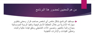 ‫البرنامج‬ ‫هذا‬ ‫لحضور‬ ‫المعنيين‬ ‫هم‬ ‫من‬
‫بت‬ ‫ومعني‬ ‫قرار‬ ‫صاحب‬ ‫شخص‬ ‫أي‬ ‫خاص‬ ‫بشكل‬ ‫البرنامج‬ ‫سيستفيد‬‫طوير‬
‫المؤس‬ ‫الرؤية‬ ‫وتنفيذ‬ ‫االستراتيجية‬ ‫الخطط‬ ‫خالل‬ ‫من‬ ‫اإلدارية‬ ‫مهاراته‬‫ساتية‬
‫ع‬ ‫قيادة‬ ‫وخلق‬ ‫التشغيلي‬ ‫األداء‬ ‫وتحسين‬ ‫بالتغيير‬ ‫والبدآ‬ ‫بنجاح‬‫واثبات‬ ‫الية‬
‫التنفيذية‬ ‫واإلدارات‬ ‫القيادات‬ ‫وتمكين‬
 