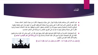 ‫القائد‬
‫محددة‬ ‫أهداف‬ ‫إلنجاز‬ ‫حوله‬ ‫من‬ ‫األفراد‬ ‫وتوجهات‬ ‫سلوك‬ ‫على‬ ‫ليؤثر‬ ‫وقوته‬ ‫نفوذه‬ ‫يستخدم‬ ‫الذي‬ ‫الشخص‬ ‫هو‬
‫تحلي‬ ‫علي‬ ‫بناء‬ ‫البعيد‬ ‫أو‬ ‫القريب‬ ‫للمستقبل‬ ‫محكمة‬ ‫رؤية‬ ‫وضع‬ ‫على‬ ‫القدرة‬ ‫لديه‬ ‫الذي‬ ‫الشخص‬ ‫هو‬ ‫القائد‬‫وفهمه‬ ‫له‬
‫ولدي‬ ‫المحددة‬ ‫األهداف‬ ‫هذه‬ ‫معا‬ ‫ليحققوا‬ ‫األخرين‬ ‫وتحفيز‬ ‫األهداف‬ ‫من‬ ‫مجموعة‬ ‫وتحديد‬ ‫الماضية‬ ‫واألحداث‬ ‫للواقع‬‫ه‬
‫المناسب‬ ‫المكان‬ ‫في‬ ‫ووضعه‬ ‫به‬ ‫الخاص‬ ‫الفريق‬ ‫في‬ ‫فرد‬ ‫كل‬ ‫مهارات‬ ‫وتحليل‬ ‫معرفة‬ ‫على‬ ‫القدرة‬
‫أمر‬ ‫لقد‬ ‫حتى‬ ‫بينها‬ ‫العدل‬ ‫وتقيم‬ ‫شؤونها‬ ‫تنظم‬ ‫قيادة‬ ‫من‬ ‫البشرية‬ ‫للمجتمعات‬ ‫البد‬‫علي‬ ‫هللا‬ ‫صلى‬ ‫النبي‬‫بتعيين‬ ‫وسلم‬ ‫ه‬
‫والسالم‬ ‫الصالة‬ ‫عليه‬ ‫قال‬ ‫حين‬ ‫البشرية‬ ‫التجمعات‬ ‫أقل‬ ‫في‬ ‫القائد‬((‫أح‬ ‫فليأمروا‬ ‫سفر‬ ‫في‬ ‫ثالثة‬ ‫خرج‬ ‫إذا‬‫دهم‬))
‫نابليون‬ ‫الفرنسي‬ ‫القائد‬ ‫قال‬ ً‫ا‬‫وقديم‬
((‫أرنب‬ ‫يقوده‬ ‫أسود‬ ‫من‬ ‫جيش‬ ‫من‬ ‫أفضل‬ ، ‫أسد‬ ‫يقوده‬ ‫األرانب‬ ‫من‬ ‫جيش‬))
 