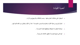 ‫القيادة‬ ‫أهمية‬
‫اآلراء‬ ‫بين‬ ‫والترجيح‬ ‫الخالفات‬ ‫وحسم‬ ، ‫وحلها‬ ‫العمل‬ ‫مشكالت‬ ‫على‬ ‫السيطرة‬.
‫األفراد‬ ‫أن‬ ‫كما‬ ، ‫للمؤسسة‬ ‫مورد‬ ‫أهم‬ ‫باعتبارهم‬ ‫األفراد‬ ‫ورعاية‬ ‫وتدريب‬ ‫تنمية‬‫يتخذون‬‫م‬‫ن‬‫لهم‬ ‫قدوة‬ ‫القائد‬.
‫المؤسسة‬ ‫لخدمة‬ ‫وتوظيفها‬ ‫المحيطة‬ ‫المتغيرات‬ ‫مواكبة‬.
‫المرسومة‬ ‫األهداف‬ ‫تحقيق‬ ‫للمؤسسة‬ ‫تسهل‬ ‫التي‬ ‫أنها‬.
 