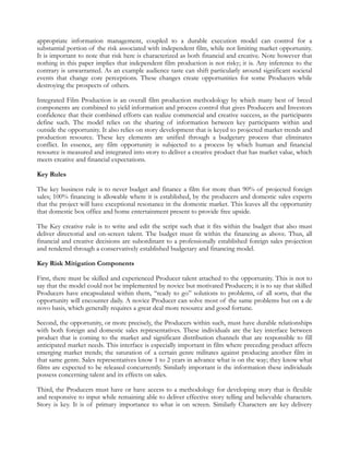 appropriate information management, coupled to a durable execution model can control for a
substantial portion of the risk associated with independent film, while not limiting market opportunity.
It is important to note that risk here is characterized as both financial and creative. Note however that
nothing in this paper implies that independent film production is not risky; it is. Any inference to the
contrary is unwarranted. As an example audience taste can shift particularly around significant societal
events that change core perceptions. These changes create opportunities for some Producers while
destroying the prospects of others.

Integrated Film Production is an overall film production methodology by which many best of breed
components are combined to yield information and process control that gives Producers and Investors
confidence that their combined efforts can realize commercial and creative success, as the participants
define such. The model relies on the sharing of information between key participants within and
outside the opportunity. It also relies on story development that is keyed to projected market trends and
production resource. These key elements are unified through a budgetary process that eliminates
conflict. In essence, any film opportunity is subjected to a process by which human and financial
resource is measured and integrated into story to deliver a creative product that has market value, which
meets creative and financial expectations.

Key Rules

The key business rule is to never budget and finance a film for more than 90% of projected foreign
sales; 100% financing is allowable where it is established, by the producers and domestic sales experts
that the project will have exceptional resonance in the domestic market. This leaves all the opportunity
that domestic box office and home entertainment present to provide free upside.

The Key creative rule is to write and edit the script such that it fits within the budget that also must
deliver directorial and on-screen talent. The budget must fit within the financing as above. Thus, all
financial and creative decisions are subordinant to a professionally established foreign sales projection
and rendered through a conservatively established budgetary and financing model.

Key Risk Mitigation Components

First, there must be skilled and experienced Producer talent attached to the opportunity. This is not to
say that the model could not be implemented by novice but motivated Producers; it is to say that skilled
Producers have encapsulated within them, “ready to go” solutions to problems, of all sorts, that the
opportunity will encounter daily. A novice Producer can solve most of the same problems but on a de
novo basis, which generally requires a great deal more resource and good fortune.

Second, the opportunity, or more precisely, the Producers within such, must have durable relationships
with both foreign and domestic sales representatives. These individuals are the key interface between
product that is coming to the market and significant distribution channels that are responsible to fill
anticipated market needs. This interface is especially important in film where preceding product affects
emerging market trends; the saturation of a certain genre militates against producing another film in
that same genre. Sales representatives know 1 to 2 years in advance what is on the way; they know what
films are expected to be released concurrently. Similarly important is the information these individuals
possess concerning talent and its effects on sales.

Third, the Producers must have or have access to a methodology for developing story that is flexible
and responsive to input while remaining able to deliver effective story telling and believable characters.
Story is key. It is of primary importance to what is on screen. Similarly Characters are key delivery
 