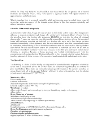 devices for story. Any Script to be produced in this model should be the product of a focused
traditional development process. Thus, story receives a vigorous analysis with special attention to
appropriateness and effectiveness.

What is described here is an overall method by which an interesting story is worked into a powerful
script that, within the context of the broader model, delivers a film that resonates artistically and
delivers commercial success.

Financial and Creative Integration

As noted above and below, foreign pre-sales are core to this model and its success. Risk mitigation is
delivered to investors not just through foreign sales activity but by timing and delivery of such. Note in
the workflow below that foreign sales commence DURING, or just after the close of principal
photography. A teaser and marketing materials must be produced from pertinent selects; the completed
teaser and marketing materials are delivered to a foreign sales agent such that foreign pre-sales
commence immediately or in conjunction with the next major market. Note here that commencement
of production, and scheduling of such, should be coordinated with the necessary lead time required for
each market. Pre-sales activity occurs and all pre-sale revenue is escrowed, on behalf of the film, in
accordance with industry standard. This revenue is released to the film upon delivery of certain master
elements, as specified. Revenue is being generated and banked contemporaneously with the
commencement of post-production. The intended goal is to have invested principal banked during the
initial pre-sales period. In the presence of a completion bond, principal risk is eliminated at this point.

The Work-Flow

The following is a series of tasks that by and large must be executed in order to produce satisfactory
results with a reduced risk profile. All of these items are currently being utilized by the industry in
piece-meal fashion. These items are completely technology independent as this captures a method to
create, finance and sell a film project. Budgetary efficiency is achieved in each line item by utilizing
technology and talent most EFFECTIVELY.

Secure story idea.
Produce story thesis.
Establish story outline.
Measure foreign market performance through foreign sales agent.
Establish budget based on 90% rule.
Write Script to budget.
Adjust script elements and proposed cast to improve financial and creative performance.
Adjust budget.
Begin Financing of project.
Select Director and propose cast.
Measure financial performance in foreign.
Adjust cast and Director package to optimize performance.
Attach Director.
Attach cast.
Complete financing at NOT MORE than 90% of projected foreign sales.
Begin Pre-Production anticipating extensive planning.
Complete pre-production.
Commence principal photography.
Begin compilation of teaser from key select footage.
 