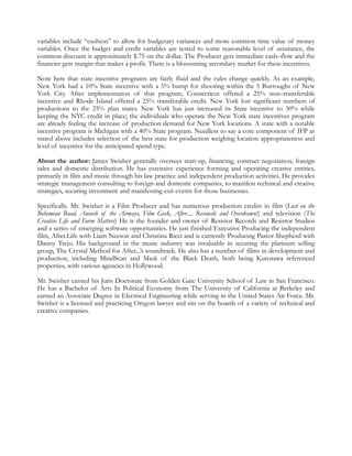 variables include “cushion” to allow for budgetary variances and more common time value of money
variables. Once the budget and credit variables are tested to some reasonable level of assurance, the
common discount is approximately $.75 on the dollar. The Producer gets immediate cash–flow and the
financier gets margin that makes a profit. There is a blossoming secondary market for these incentives.

Note here that state incentive programs are fairly fluid and the rules change quickly. As an example,
New York had a 10% State incentive with a 5% bump for shooting within the 5 Burroughs of New
York City. After implementation of that program, Connecticut offered a 25% non–transferable
incentive and Rhode Island offered a 25% transferable credit. New York lost significant numbers of
productions to the 25% plan states. New York has just increased its State incentive to 30% while
keeping the NYC credit in place; the individuals who operate the New York state incentives program
are already feeling the increase of production demand for New York locations. A state with a notable
incentive program is Michigan with a 40% State program. Needless to say a core component of IFP as
stated above includes selection of the best state for production weighing location appropriateness and
level of incentive for the anticipated spend type.

About the author: James Swisher generally oversees start-up, financing, contract negotiation, foreign
sales and domestic distribution. He has extensive experience forming and operating creative entities,
primarily in film and music through his law practice and independent production activities. He provides
strategic management consulting to foreign and domestic companies, to manifest technical and creative
strategies, securing investment and manifesting exit events for those businesses.

Specifically. Mr. Swisher is a Film Producer and has numerous production credits in film (Lost on the
Bohemian Road, Anoosh of the Airways, Film Geek, After..., Reconcile and Overdrawn!) and television (The
Creative Life and Farm Matters) He is the founder and owner of Resistor Records and Resistor Studios
and a series of emerging software opportunities. He just finished Executive Producing the independent
film, After.Life with Liam Neeson and Christina Ricci and is currently Producing Pastor Shepherd with
Danny Trejo. His background in the music industry was invaluable in securing the platinum selling
group, The Crystal Method for After...’s soundtrack. He also has a number of films in development and
production, including MindScan and Mask of the Black Death, both being Kurosawa referenced
properties, with various agencies in Hollywood.

Mr. Swisher earned his Juris Doctorate from Golden Gate University School of Law in San Francisco.
He has a Bachelor of Arts In Political Economy from The University of California at Berkeley and
earned an Associate Degree in Electrical Engineering while serving in the United States Air Force. Mr.
Swisher is a licensed and practicing Oregon lawyer and sits on the boards of a variety of technical and
creative companies.
 
