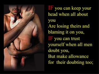 IF   you can keep your head when all about you  Are losing theirs and blaming it on you, IF  you can trust yourself when all men doubt you, But make allowance  for  their doubting too; 