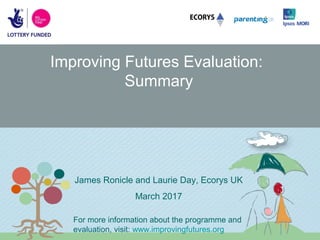 Improving Futures Evaluation:
Summary
James Ronicle and Laurie Day, Ecorys UK
March 2017
For more information about the programme and
evaluation, visit: www.improvingfutures.org
 