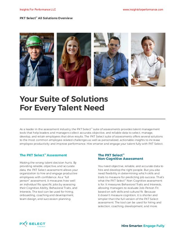 Your Suite of Solutions
For Every Talent Need
As a leader in the assessment industry, the PXT Select™
suite of assessments provides talent management
tools that help leaders and managers collect accurate, objective, and reliable data to select, manage,
develop, and retain employees that drive results. The PXT Select suite of assessments offers several solutions
to the most common employee-related challenges as well as personalized, actionable insights to increase
employee productivity and improve performance. Hire smarter and engage your talent fully with PXT Select.
The PXT Select™
Assessment
Making the wrong talent decision hurts. By
providing reliable, objective, and accurate
data, the PXT Select assessment allows your
organization to hire and engage productive
employees with confidence. As a “full
person” assessment, it measures how well
an individual fits specific jobs by assessing
their Cognitive Ability, Behavioral Traits, and
Interests. The tool can be used for hiring,
onboarding, coaching and development,
team design, and succession planning.
The PXT Select™
Non-Cognitive Assessment
You need objective, reliable, and accurate data to
hire and develop the right people. But you also
need flexibility in determining which skills and
traits to measure for predicting job success. That’s
what the PXT Select™
Non-Cognitive assessment
is for. It measures Behavioral Traits and Interests,
allowing managers to evaluate Job-Person Fit
based on soft skills and cultural fit. Because
it doesn’t measure cognition, it is shorter and
simpler than the full version of the PXT Select
assessment. The tool can be used for hiring and
selection, coaching, development, and more.
PXT Select™
All Solutions Overview
Insights For Performance LLC www.insightsforperformance.com
 