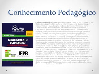 Conhecimento Pedagógico 
Conteúdo Programático: Fundamentos da Educação. Didática. Principais teóricos da 
Didática.Pedagogia Tradicional e Renovada. Principais teorias da aprendizagem. 
Relação Professor - Aluno. Disciplina na Classe. Conteúdo e Método de Ensino. 
Classificação dos Métodos de Ensino. Estrutura didática da Aula. Avaliação. 
Características da avaliação escolar. Formas de Avaliação. Características da 
avaliação Escolar. Instrumentos de verificação do rendimento Escolar. Educação 
Inclusiva. Principais eventos e documentos da Educação Inclusiva. Diretrizes 
curriculares nacionais para a Educação Especial na Educação Básica. Educação 
Direitos Humanos, Democracia e Cidadania. Declaração universal dos direitos 
Humanos. Função social da Escola. Principais concepções pedagógicas e às 
finalidades sociais da escola. Currículo e organização dos conteúdos. Currículo. 
Classificação dos currículos. Organização dos conteúdos. Parâmetros curriculares 
nacionais PCNS. Natureza dos parâmetros curriculares nacionais. Organização do 
conhecimento escolar nos PCNs. Avaliação nos PCNs. Objetivos gerais do Ensino 
fundamental nos PCNs. Planejamento Escolar. Funções do planejamento escolar. 
Plano de Escola.Plano de Ensino. Plano de Aula. Projeto Politico Pedagógico – PPP. A 
educação na Constituição Federal do Brasil de 1988. Lei de Diretrizes e Bases da 
Educação Nacional LDB – Lei 9394/96 – Atualizada. Lei da obrigatoriedade da 
temática História e Cultura Afro-Brasileira – Lei 10.639/96. Diretrizes curriculares 
nacionais para a educação das relações étnico-raciais e para o ensino de história e 
cultura afro-brasileira e africana – Resolução CNE/CP Nº 1/04. A Educação no 
Estatuto da Criança e do Adolescente – ECA. Plano Nacional de Educação em 
direitos Humanos de 2007. Diretrizes curriculares nacionais para a Educação Básica. 
Plano nacional da educação 2011-2020. 
 