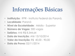 Informações Básicas 
• Instituição: IFPR - Instituto Federal do Paraná. 
• Localidade: Paraná 
• Nível de Escolaridade: Médio - Superior 
• Número de Vagas: 300 vagas 
• Salários: Até R$ 8.344,64 
• Data de Inscrição: Até 13/10/2014 
• Valor da Inscrição: R$ 40,00 - 90,00 
• Data da Prova: 02/11/2014 
 