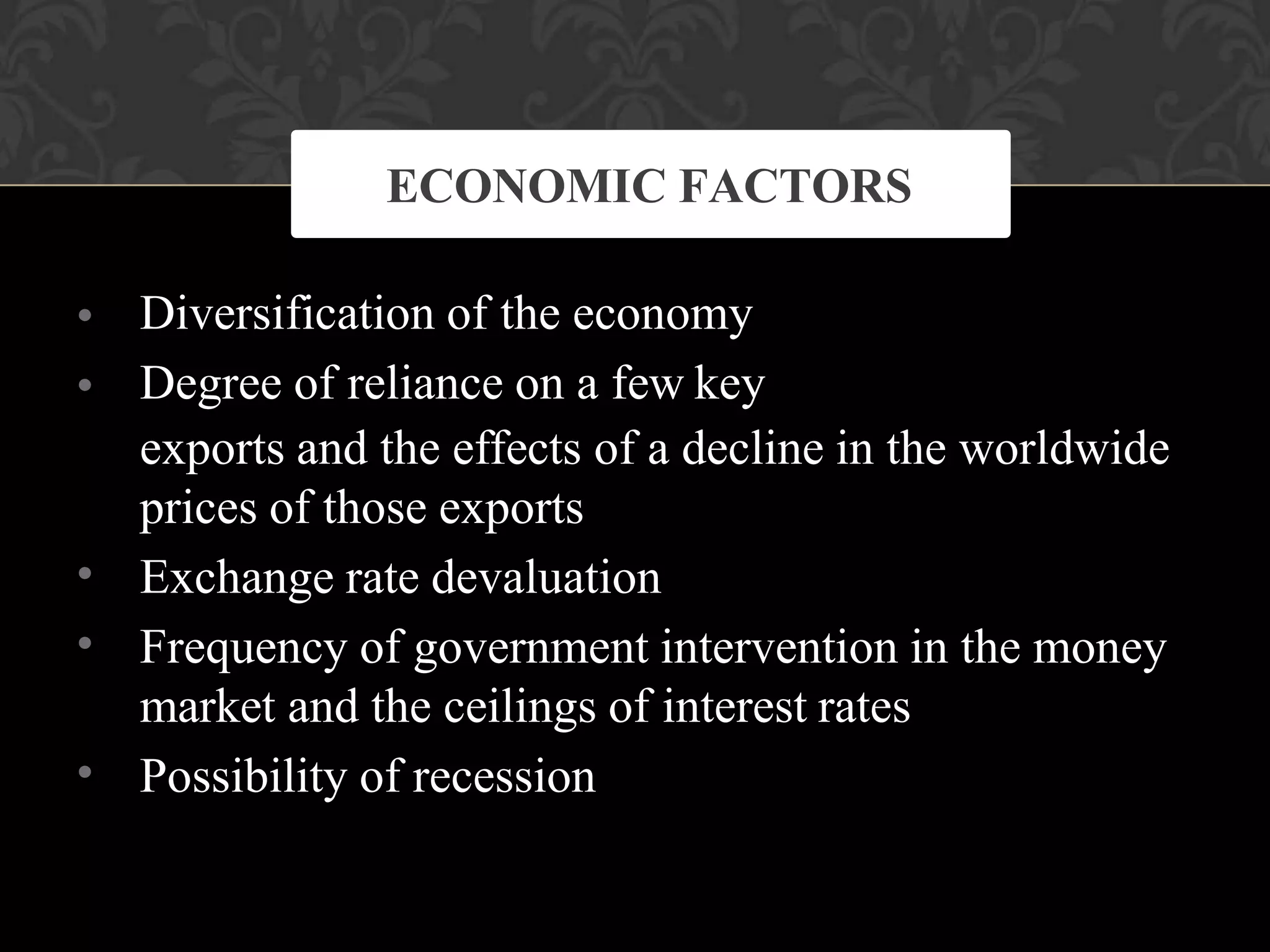 •
•
•
•
•
Diversification of the economy
Degree of reliance on a few key
exports and the effects of a decline in the worldwide
prices of those exports
Exchange rate devaluation
Frequency of government intervention in the money
market and the ceilings of interest rates
Possibility of recession
ECONOMIC FACTORS
 
