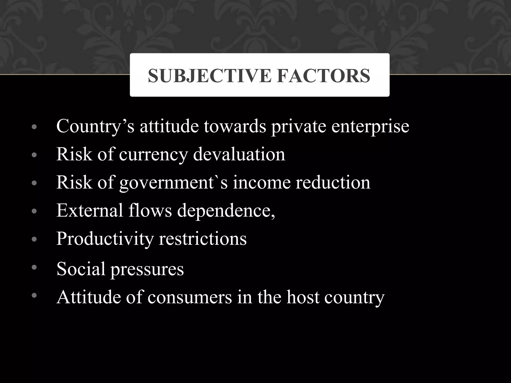 •
•
•
•
•
•
•
Country’s attitude towards private enterprise
Risk of currency devaluation
Risk of government`s income reduction
External flows dependence,
Productivity restrictions
Social pressures
Attitude of consumers in the host country
SUBJECTIVE FACTORS
 