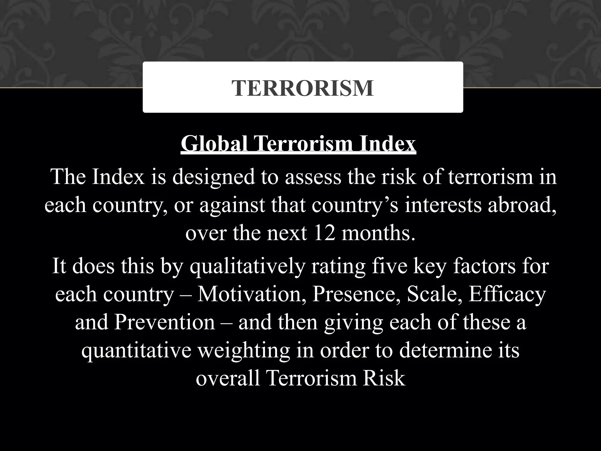 Global Terrorism Index
The Index is designed to assess the risk of terrorism in
each country, or against that country’s interests abroad,
over the next 12 months.
It does this by qualitatively rating five key factors for
each country – Motivation, Presence, Scale, Efficacy
and Prevention – and then giving each of these a
quantitative weighting in order to determine its
overall Terrorism Risk
TERRORISM
 